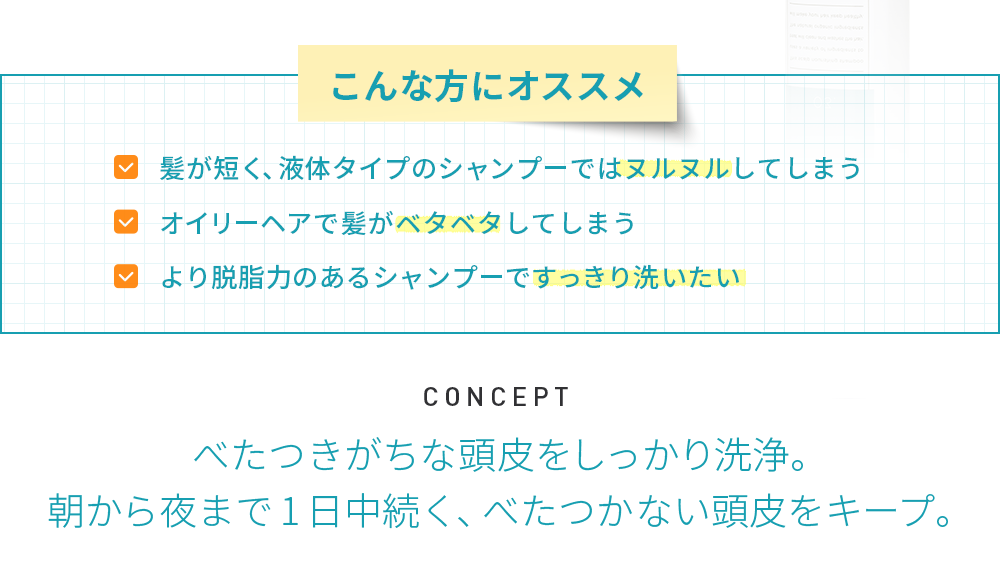 こんな方にオススメ■髪が短く、液体タイプのシャンプーではヌルヌルしてしまう■オイリーヘアで髪がベタベタしてしまう■より脱脂力のあるシャンプーですっきり洗いたい　CONCEPT べたつきがちな頭皮をしっかり洗浄。朝から夜まで1日中続く、べたつかない頭皮をキープ。
